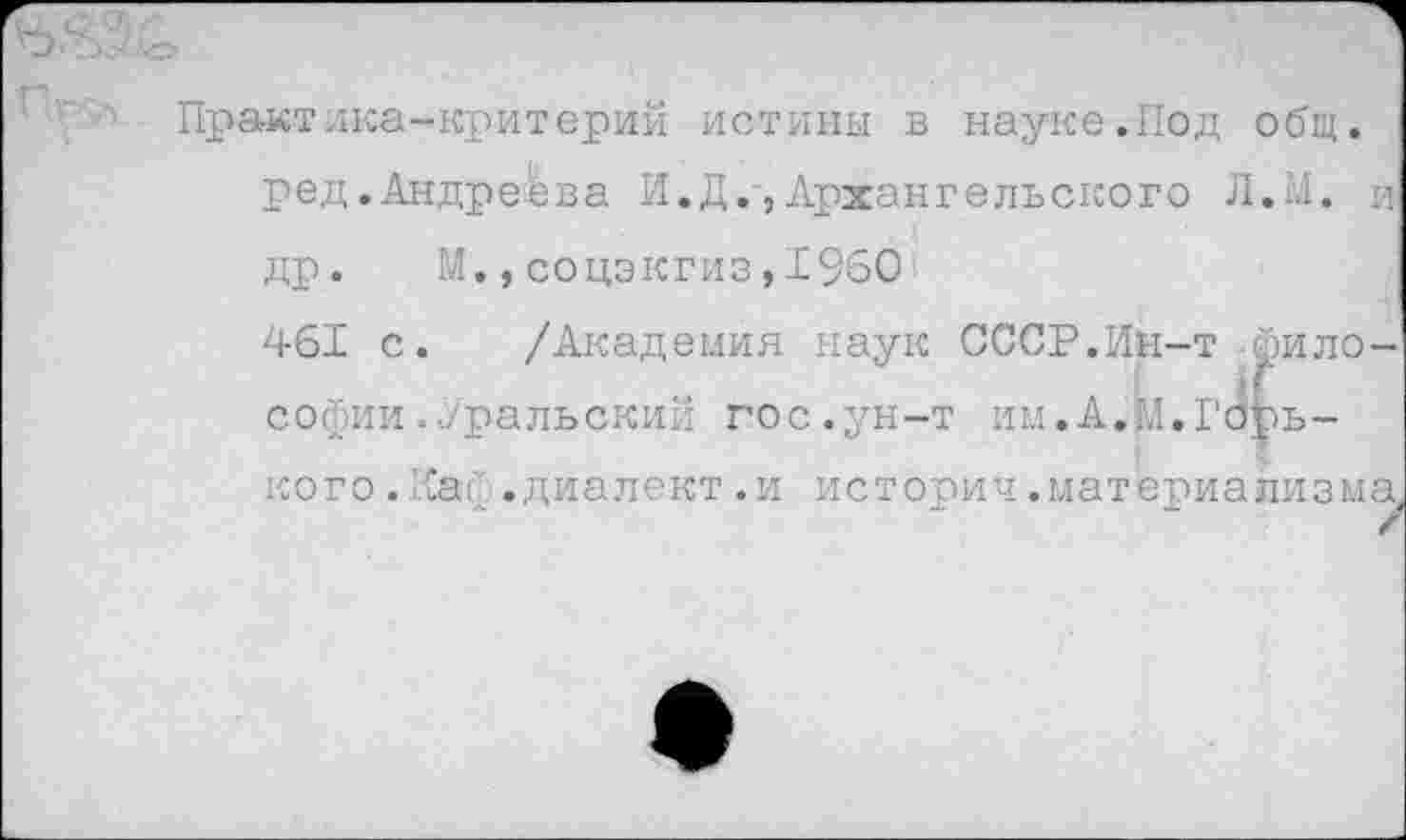 ﻿Практика-критерий истины в науке.Под общ. ред.Андреева И.Д.,Архангельского Л.1.1. и др. М.,соцэкгиз,1960
461 с. /Академия наук СССР.Ин-т философии .Уральский гос.ун-т им.А.М.Горького .Каф.диалект.и истории.материализма